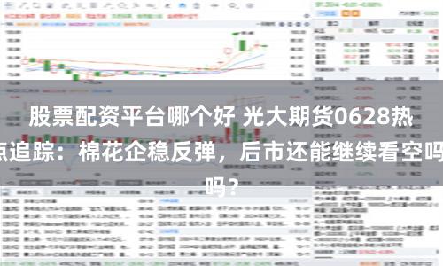 股票配资平台哪个好 光大期货0628热点追踪：棉花企稳反弹，后市还能继续看空吗？