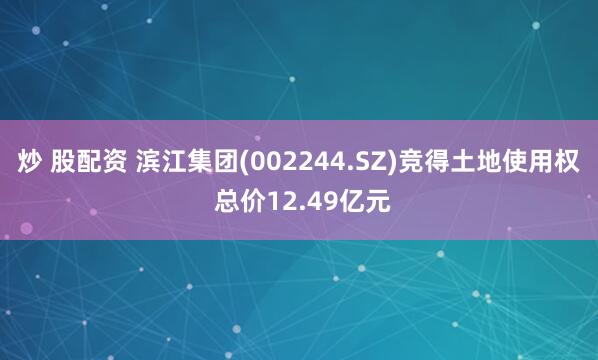 炒 股配资 滨江集团(002244.SZ)竞得土地使用权 总价12.49亿元