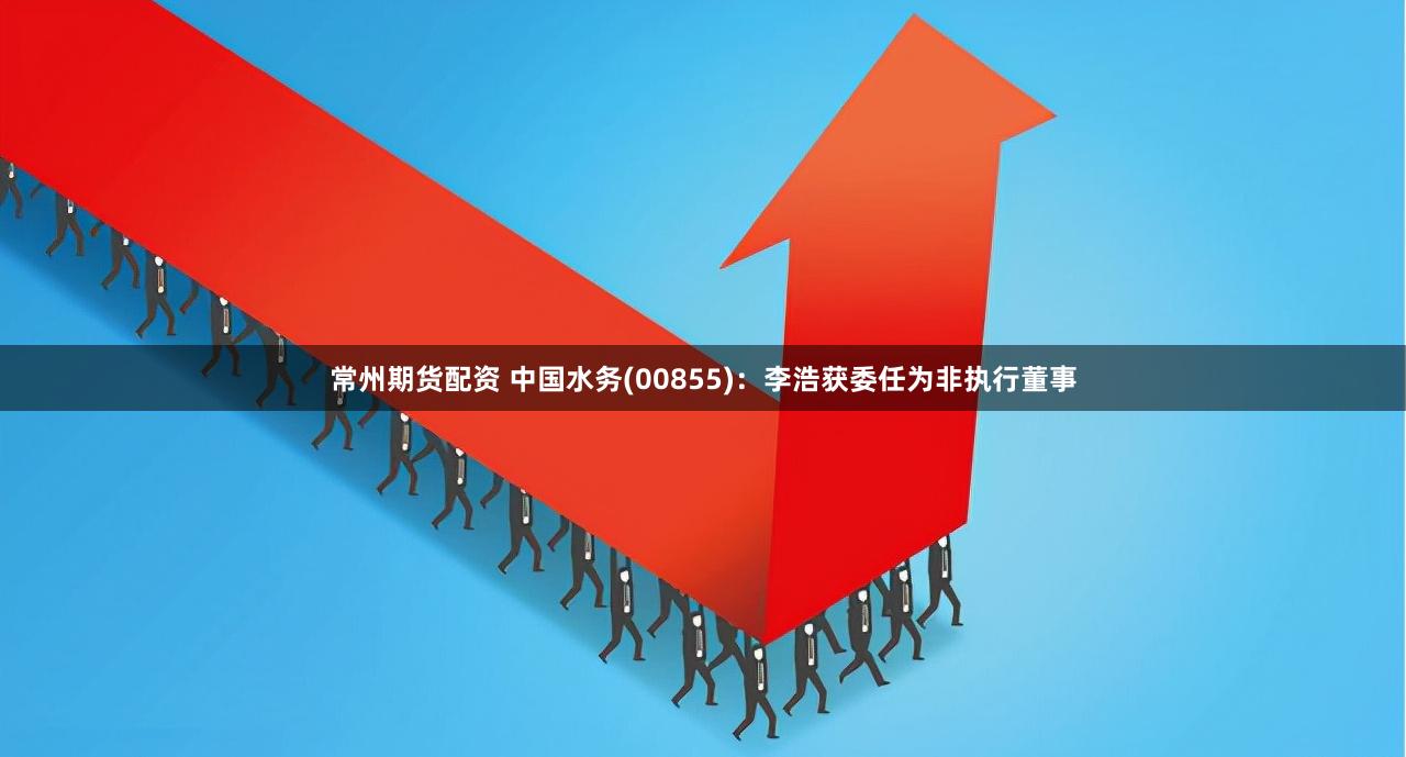 常州期货配资 中国水务(00855)：李浩获委任为非执行董事