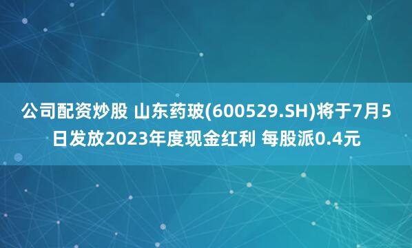 公司配资炒股 山东药玻(600529.SH)将于7月5日发放2023年度现金红利 每股派0.4元