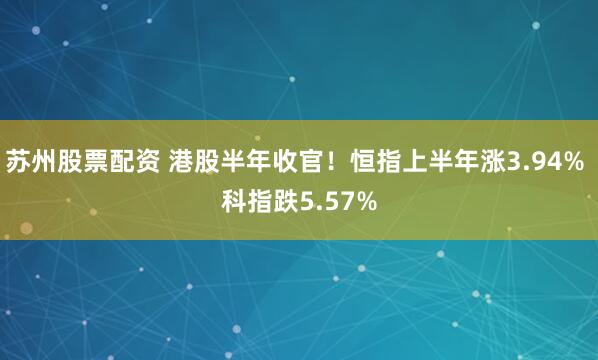 苏州股票配资 港股半年收官！恒指上半年涨3.94% 科指跌5.57%