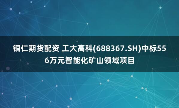 铜仁期货配资 工大高科(688367.SH)中标556万元智能化矿山领域项目