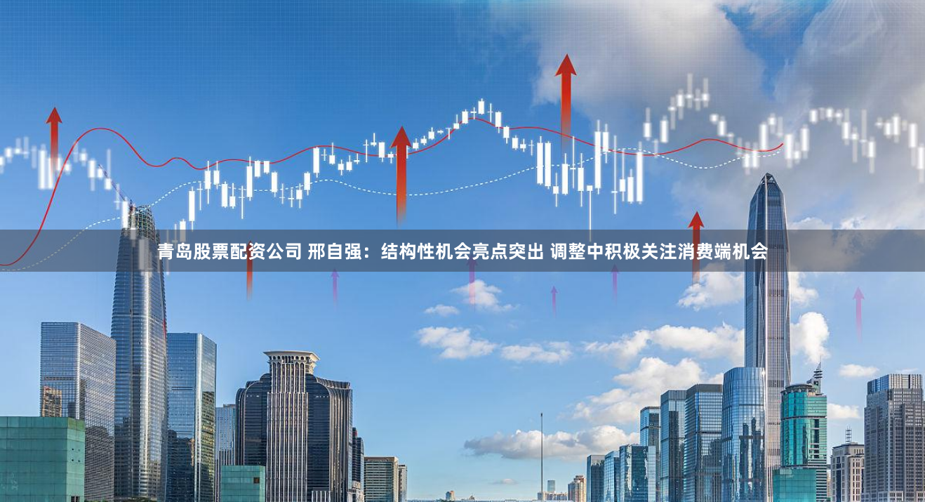 青岛股票配资公司 邢自强：结构性机会亮点突出 调整中积极关注消费端机会