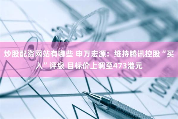 炒股配资网站有哪些 申万宏源：维持腾讯控股“买入”评级 目标价上调至473港元