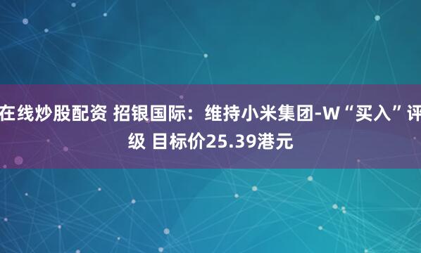 在线炒股配资 招银国际：维持小米集团-W“买入”评级 目标价25.39港元
