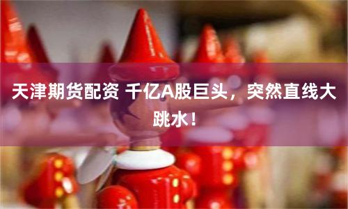 天津期货配资 千亿A股巨头，突然直线大跳水！