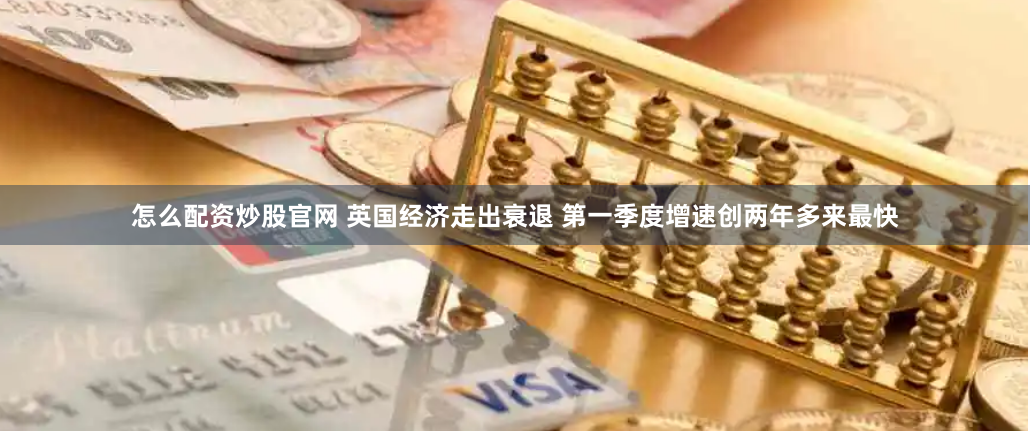 怎么配资炒股官网 英国经济走出衰退 第一季度增速创两年多来最快
