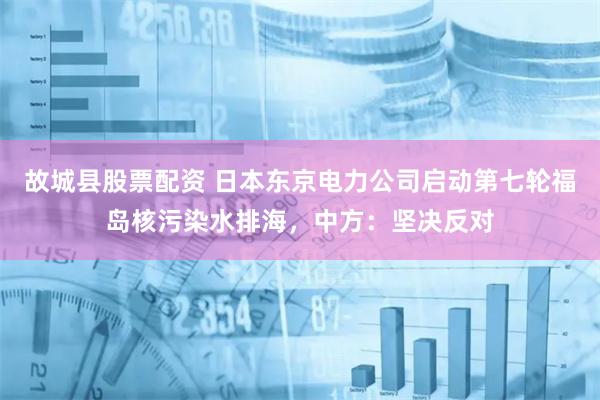 故城县股票配资 日本东京电力公司启动第七轮福岛核污染水排海，中方：坚决反对