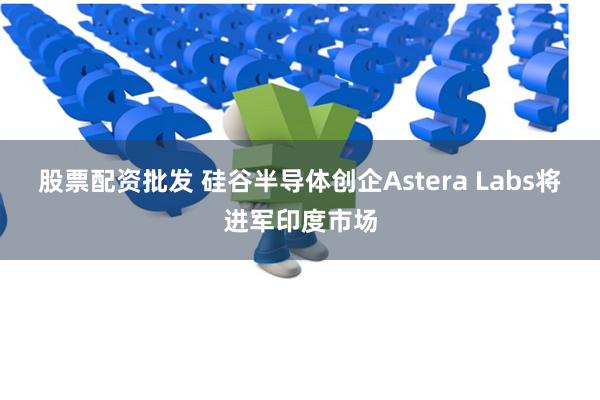 股票配资批发 硅谷半导体创企Astera Labs将进军印度市场