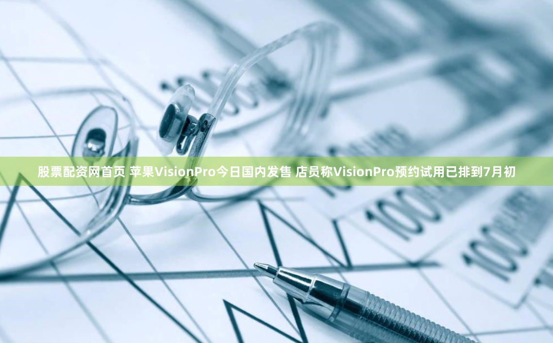 股票配资网首页 苹果VisionPro今日国内发售 店员称VisionPro预约试用已排到7月初