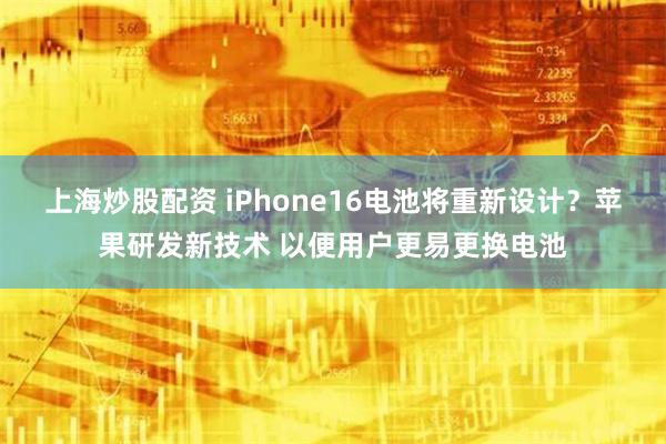 上海炒股配资 iPhone16电池将重新设计？苹果研发新技术 以便用户更易更换电池