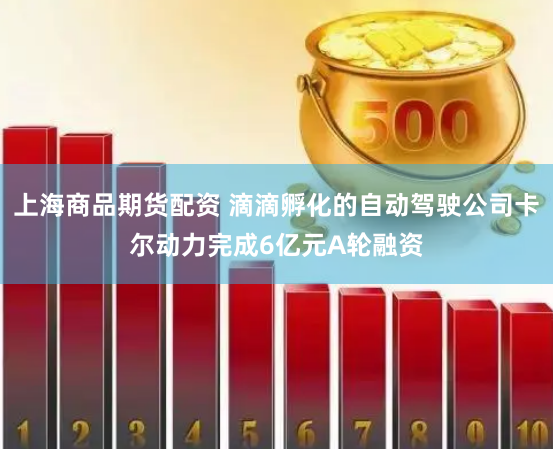上海商品期货配资 滴滴孵化的自动驾驶公司卡尔动力完成6亿元A轮融资