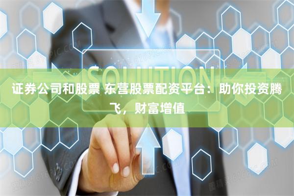 证券公司和股票 东营股票配资平台：助你投资腾飞，财富增值