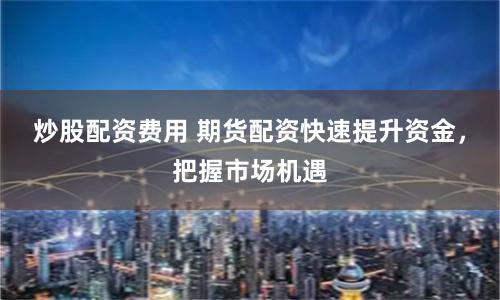 炒股配资费用 期货配资快速提升资金，把握市场机遇