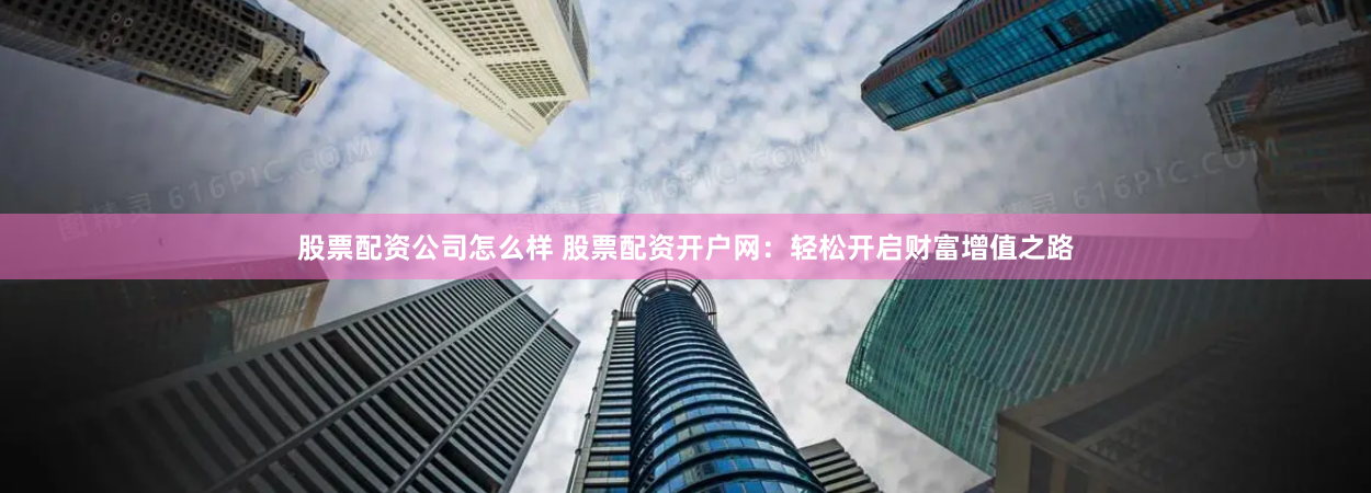 股票配资公司怎么样 股票配资开户网：轻松开启财富增值之路