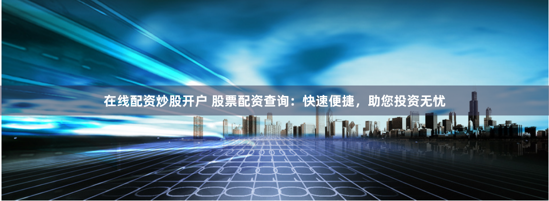 在线配资炒股开户 股票配资查询：快速便捷，助您投资无忧