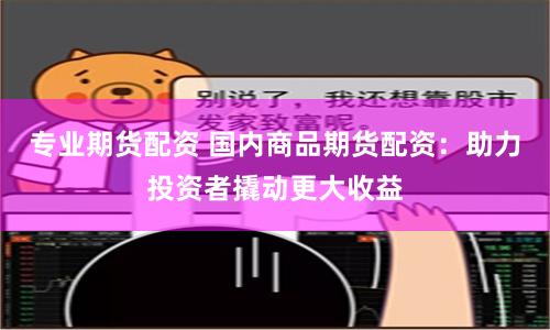 专业期货配资 国内商品期货配资：助力投资者撬动更大收益