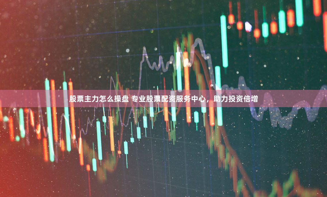 股票主力怎么操盘 专业股票配资服务中心，助力投资倍增