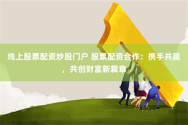 线上股票配资炒股门户 股票配资合作：携手共赢，共创财富新篇章