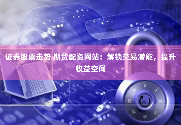 证券股票走势 期货配资网站：解锁交易潜能，提升收益空间