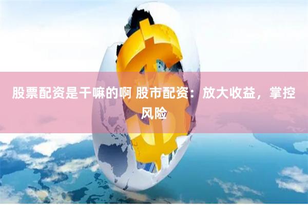 股票配资是干嘛的啊 股市配资：放大收益，掌控风险
