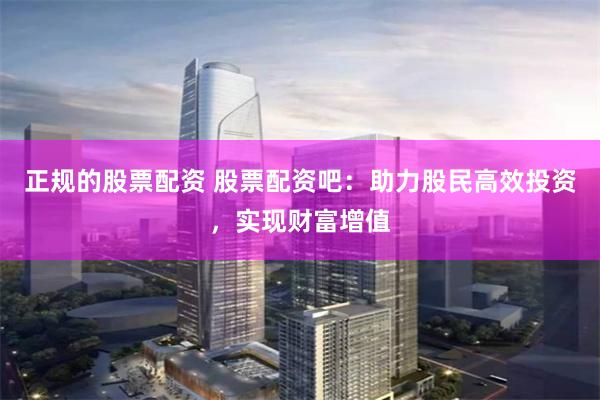 正规的股票配资 股票配资吧：助力股民高效投资，实现财富增值