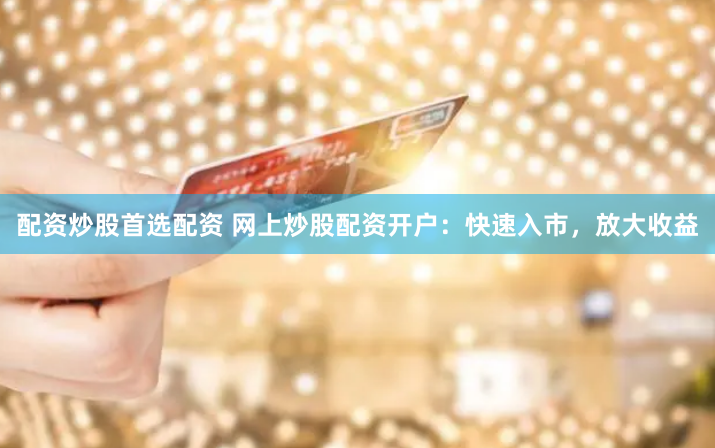 配资炒股首选配资 网上炒股配资开户：快速入市，放大收益