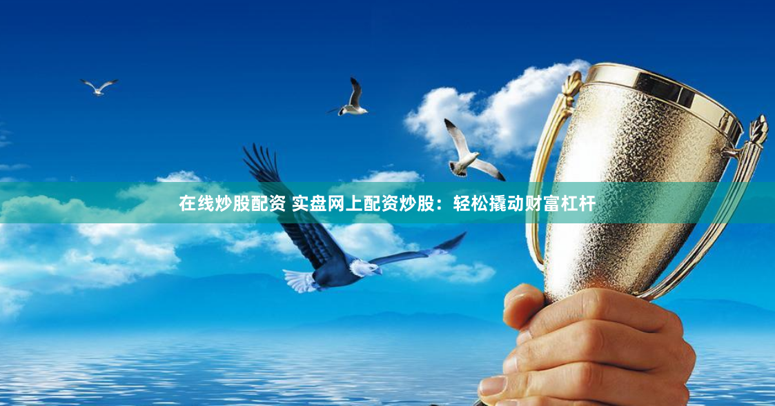 在线炒股配资 实盘网上配资炒股：轻松撬动财富杠杆
