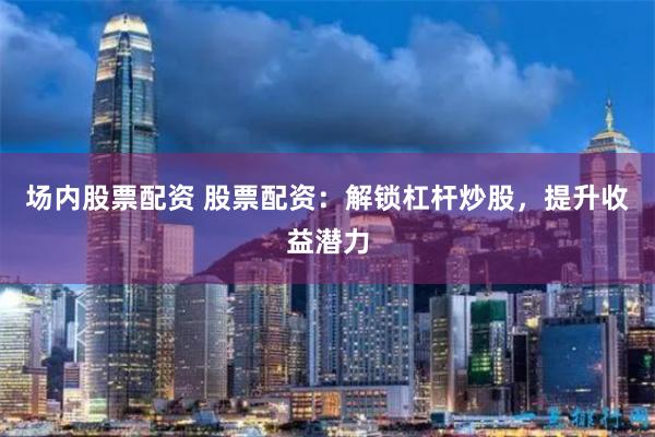 场内股票配资 股票配资：解锁杠杆炒股，提升收益潜力