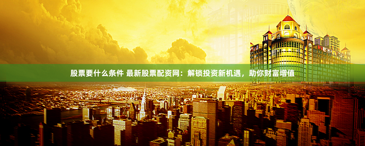 股票要什么条件 最新股票配资网：解锁投资新机遇，助你财富增值