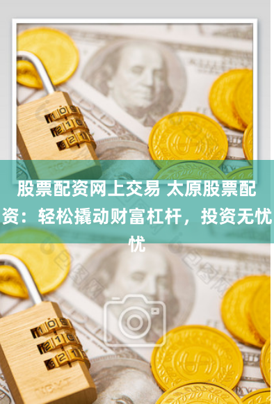 股票配资网上交易 太原股票配资：轻松撬动财富杠杆，投资无忧