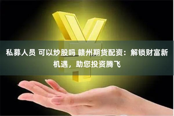 私募人员 可以炒股吗 赣州期货配资：解锁财富新机遇，助您投资腾飞