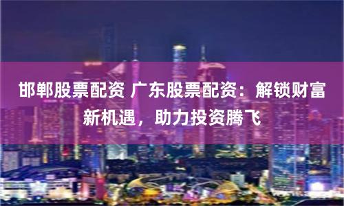 邯郸股票配资 广东股票配资：解锁财富新机遇，助力投资腾飞