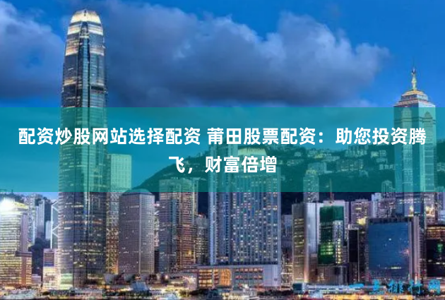 配资炒股网站选择配资 莆田股票配资：助您投资腾飞，财富倍增
