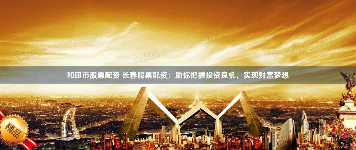 和田市股票配资 长春股票配资：助你把握投资良机，实现财富梦想