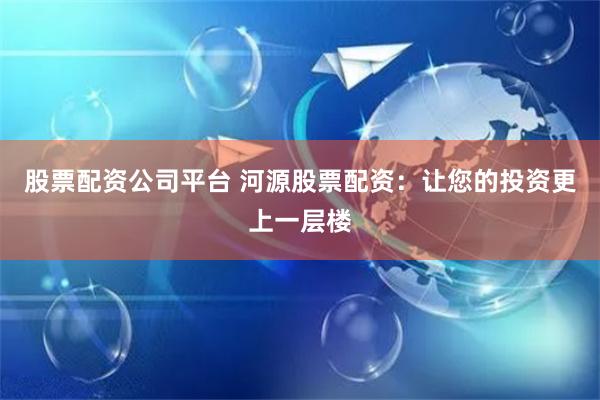 股票配资公司平台 河源股票配资：让您的投资更上一层楼