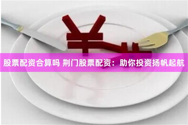 股票配资合算吗 荆门股票配资：助你投资扬帆起航