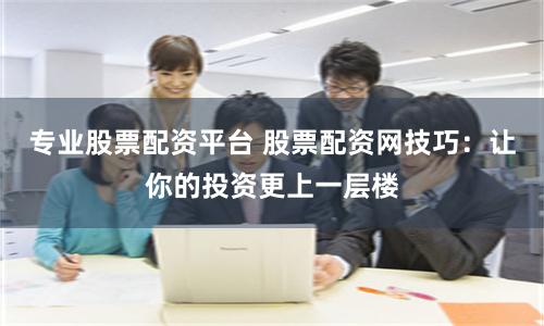 专业股票配资平台 股票配资网技巧：让你的投资更上一层楼