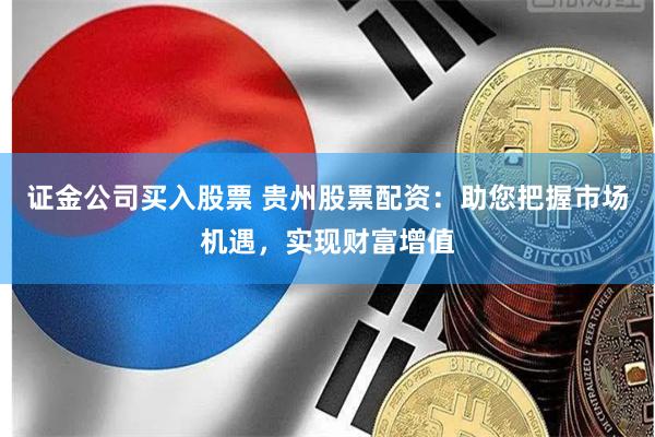 证金公司买入股票 贵州股票配资：助您把握市场机遇，实现财富增值